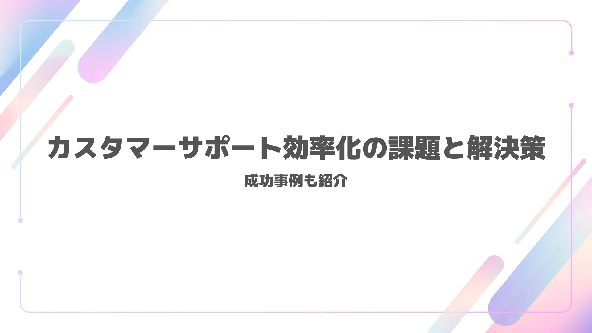 カスタマーサポート効率化の課題と解決策|成功事例も紹介