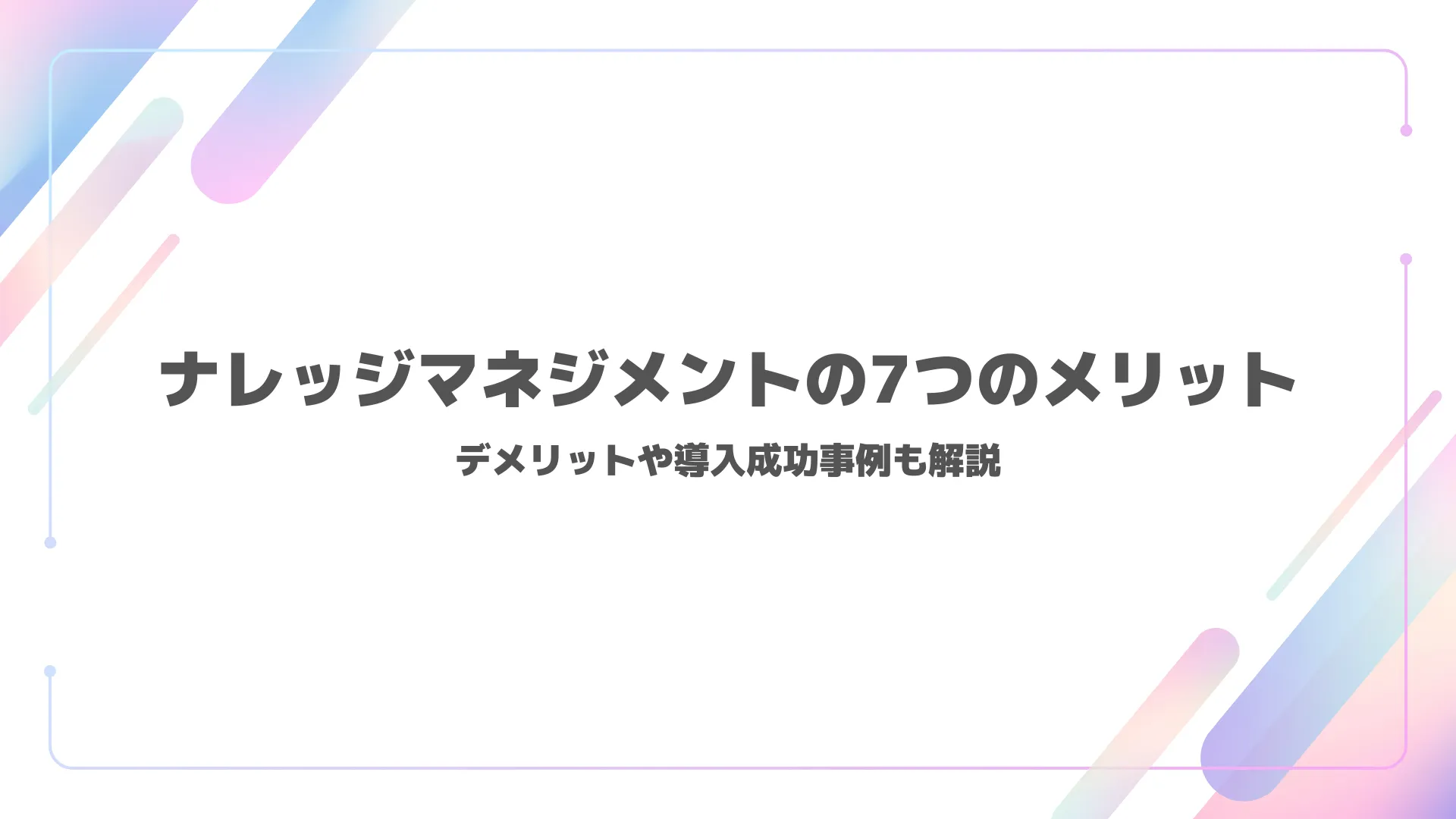 ナレッジマネジメントの7つのメリット｜デメリットや導入成功事例も解説