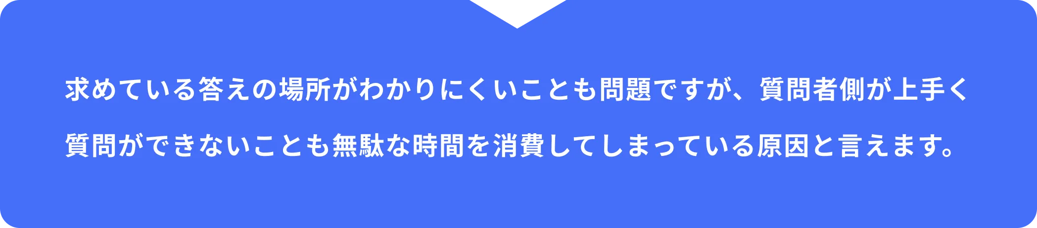 求めている答えの場所がわかりにくいことも問題ですが、質問者側が上手く質問ができないことも無駄な時間を消費してしまっている原因と言えます。