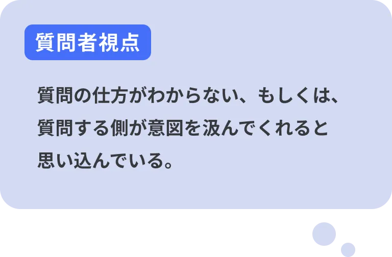 質問者視点 質問の仕方がわからない、もしくは、質問する側が意図を汲んでくれると思い込んでいる。