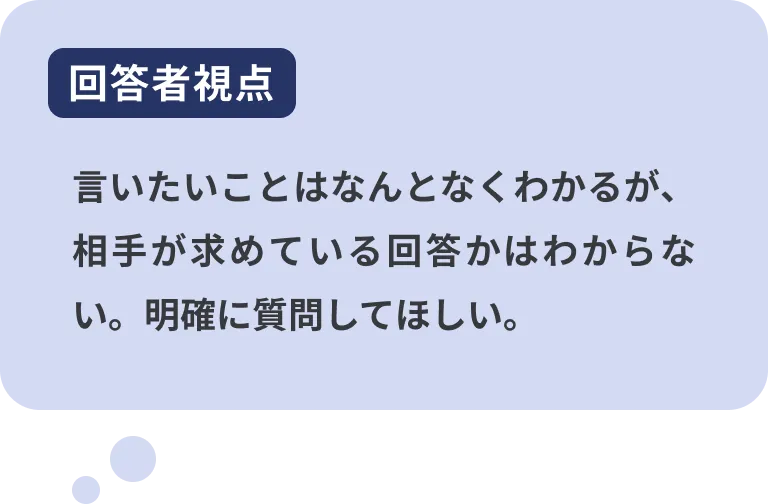 回答者視点 言いたいことはなんとなくわかるが、相手が求めている回答かはわからない。明確に質問してほしい。